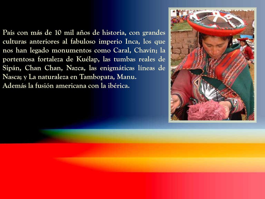 País con más de 10 mil años de historia, con grandes culturas anteriores al fabuloso imperio Inca, los que nos han legado monumentos como Caral, Chavín; la portentosa fortaleza de Kuélap, las tumbas reales de Sipán, Chan Chan, Nazca, las enigmáticas líneas de Nasca; y La naturaleza en Tambopata, Manu.