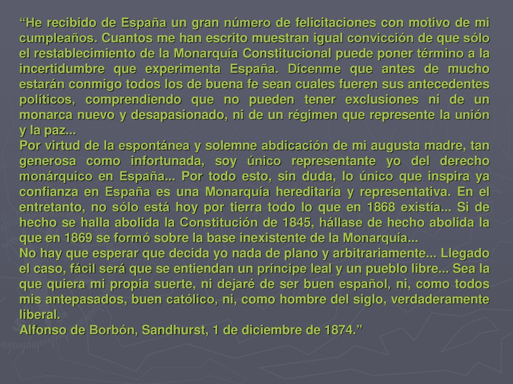 He recibido de España un gran número de felicitaciones con motivo de mi cumpleaños. Cuantos me han escrito muestran igual convicción de que sólo el restablecimiento de la Monarquía Constitucional puede poner término a la incertidumbre que experimenta España. Dícenme que antes de mucho estarán conmigo todos los de buena fe sean cuales fueren sus antecedentes políticos, comprendiendo que no pueden tener exclusiones ni de un monarca nuevo y desapasionado, ni de un régimen que represente la unión y la paz...