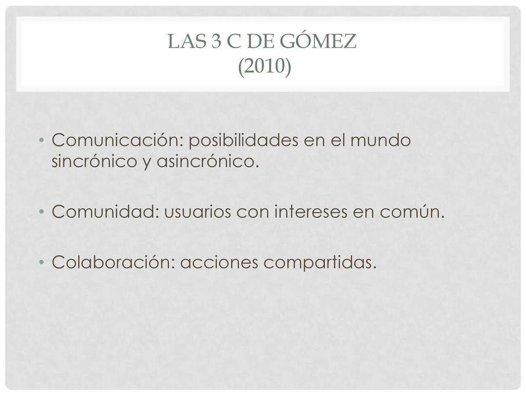 Las 3 c DE Gómez (2010) Comunicación: posibilidades en el mundo sincrónico y asincrónico. Comunidad: usuarios con intereses en común.