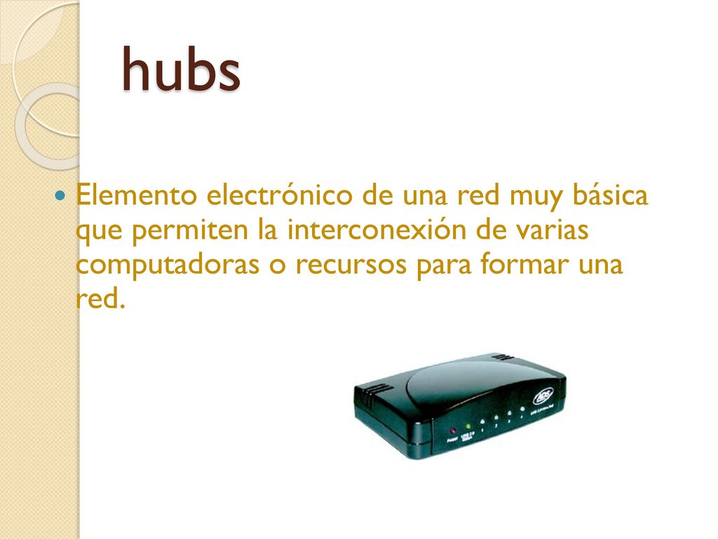 hubs Elemento electrónico de una red muy básica que permiten la interconexión de varias computadoras o recursos para formar una red.