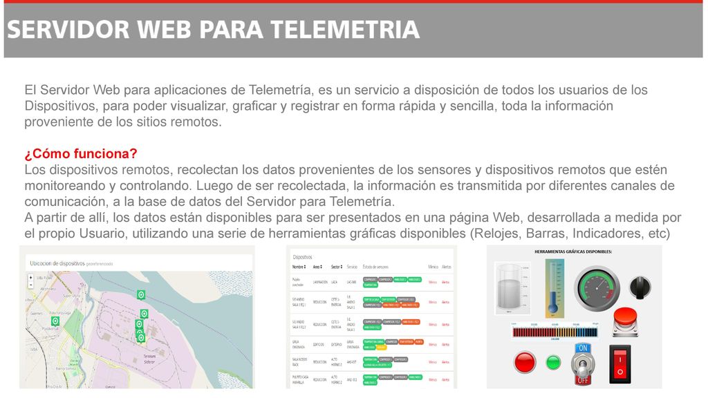 El Servidor Web para aplicaciones de Telemetría, es un servicio a disposición de todos los usuarios de los Dispositivos, para poder visualizar, graficar y registrar en forma rápida y sencilla, toda la información proveniente de los sitios remotos. ¿Cómo funciona Los dispositivos remotos, recolectan los datos provenientes de los sensores y dispositivos remotos que estén monitoreando y controlando.