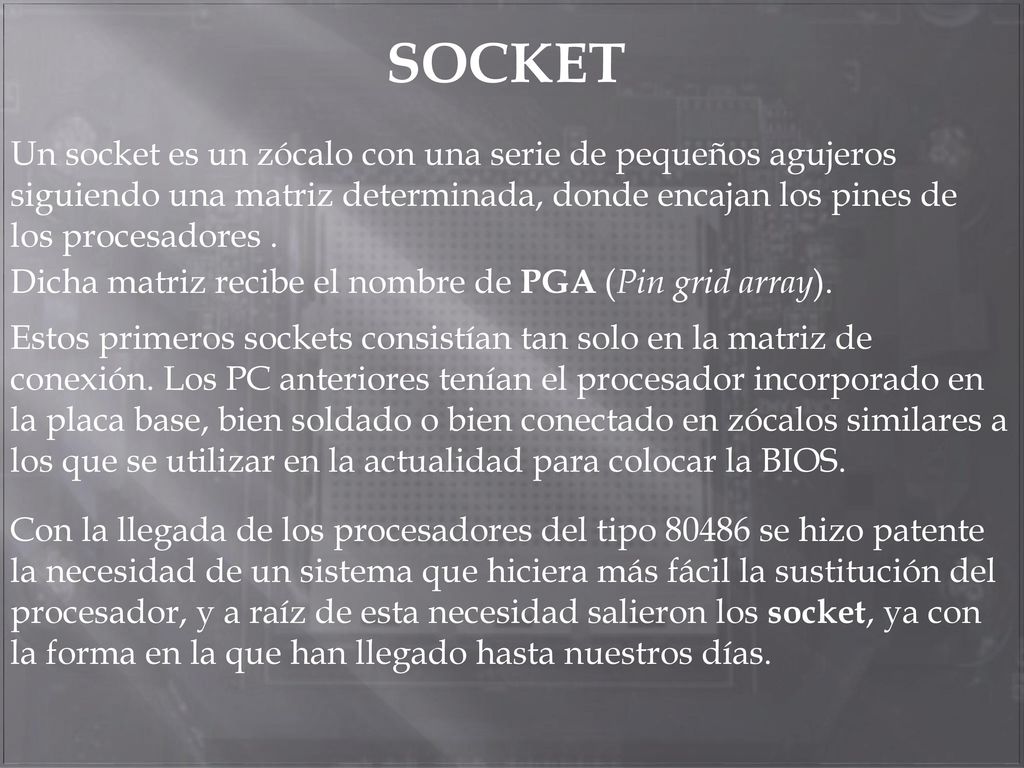 SOCKET Un socket es un zócalo con una serie de pequeños agujeros siguiendo una matriz determinada, donde encajan los pines de los procesadores .