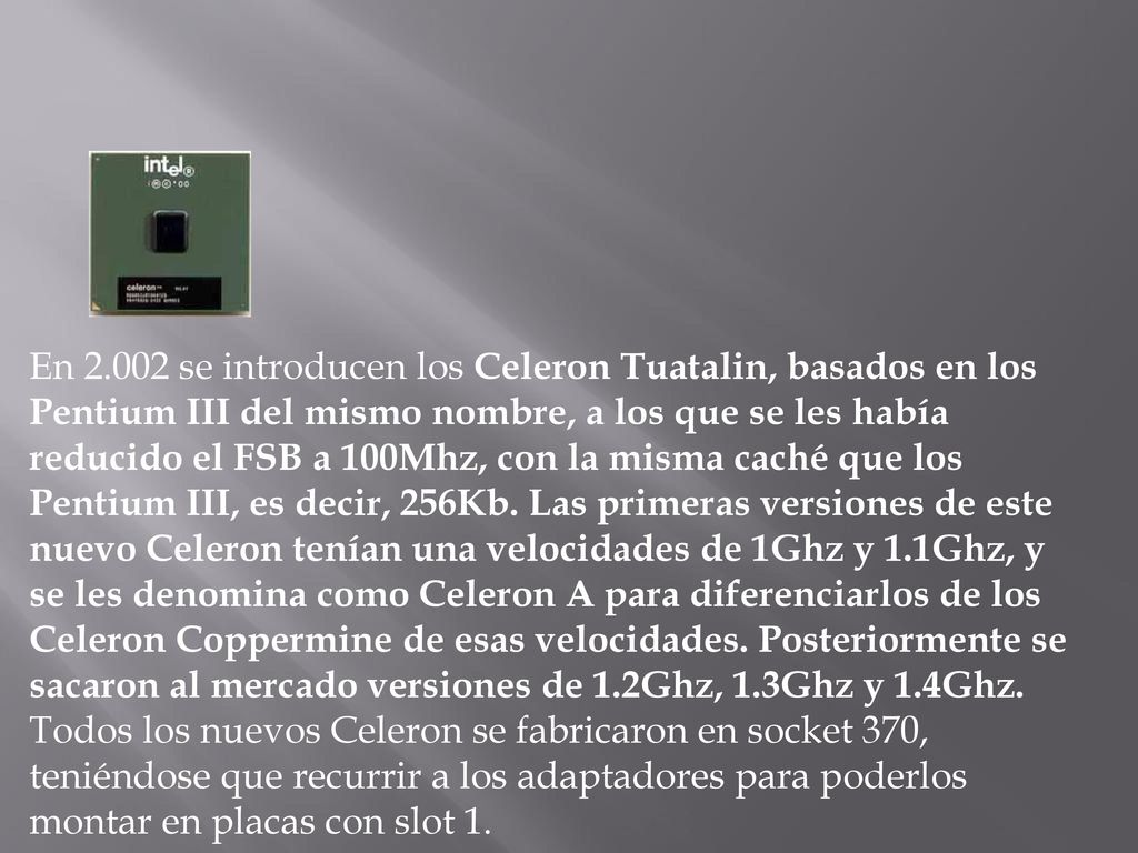 En se introducen los Celeron Tuatalin, basados en los Pentium III del mismo nombre, a los que se les había reducido el FSB a 100Mhz, con la misma caché que los Pentium III, es decir, 256Kb. Las primeras versiones de este nuevo Celeron tenían una velocidades de 1Ghz y 1.1Ghz, y se les denomina como Celeron A para diferenciarlos de los Celeron Coppermine de esas velocidades. Posteriormente se sacaron al mercado versiones de 1.2Ghz, 1.3Ghz y 1.4Ghz.