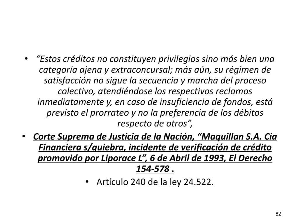 Estos créditos no constituyen privilegios sino más bien una categoría ajena y extraconcursal; más aún, su régimen de satisfacción no sigue la secuencia y marcha del proceso colectivo, atendiéndose los respectivos reclamos inmediatamente y, en caso de insuficiencia de fondos, está previsto el prorrateo y no la preferencia de los débitos respecto de otros ,