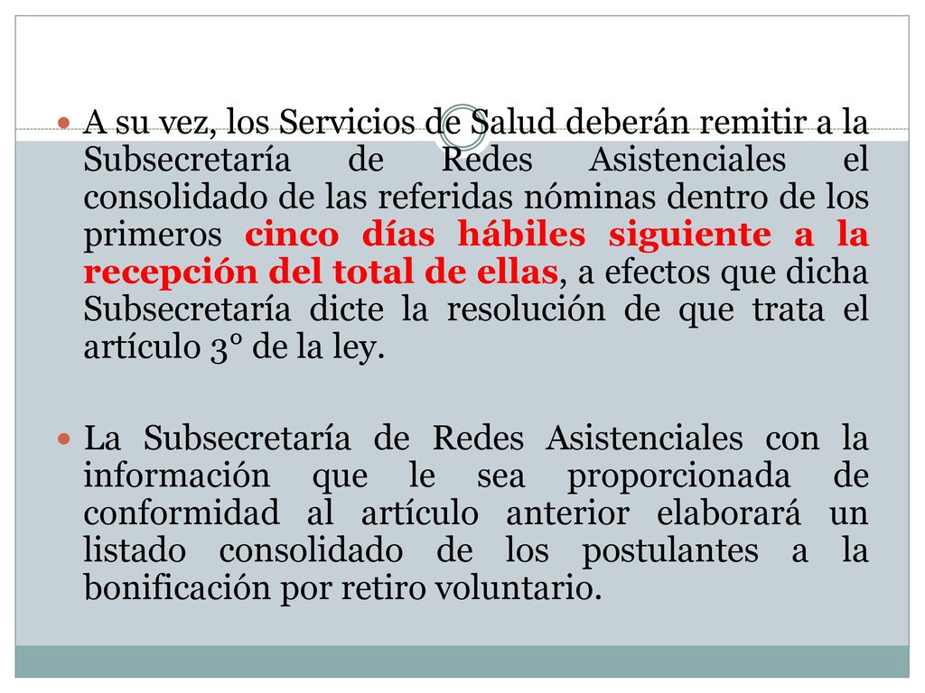 A su vez, los Servicios de Salud deberán remitir a la Subsecretaría de Redes Asistenciales el consolidado de las referidas nóminas dentro de los primeros cinco días hábiles siguiente a la recepción del total de ellas, a efectos que dicha Subsecretaría dicte la resolución de que trata el artículo 3° de la ley.