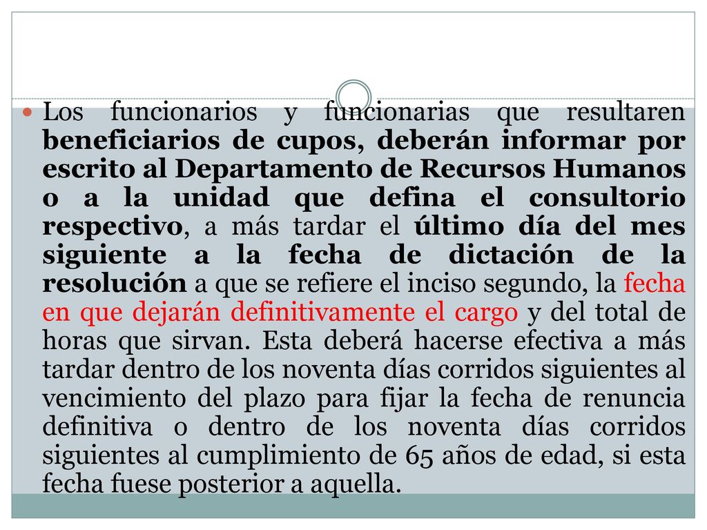 Los funcionarios y funcionarias que resultaren beneficiarios de cupos, deberán informar por escrito al Departamento de Recursos Humanos o a la unidad que defina el consultorio respectivo, a más tardar el último día del mes siguiente a la fecha de dictación de la resolución a que se refiere el inciso segundo, la fecha en que dejarán definitivamente el cargo y del total de horas que sirvan.