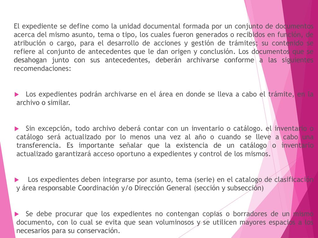 El expediente se define como la unidad documental formada por un conjunto de documentos acerca del mismo asunto, tema o tipo, los cuales fueron generados o recibidos en función, de atribución o cargo, para el desarrollo de acciones y gestión de trámites; su contenido se refiere al conjunto de antecedentes que le dan origen y conclusión. Los documentos que se desahogan junto con sus antecedentes, deberán archivarse conforme a las siguientes recomendaciones: