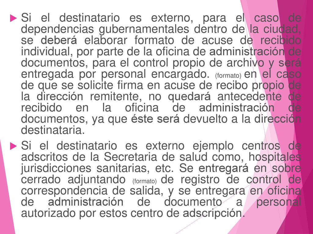 Si el destinatario es externo, para el caso de dependencias gubernamentales dentro de la ciudad, se deberá elaborar formato de acuse de recibido individual, por parte de la oficina de administración de documentos, para el control propio de archivo y será entregada por personal encargado. (formato) en el caso de que se solicite firma en acuse de recibo propio de la dirección remitente, no quedará antecedente de recibido en la oficina de administración de documentos, ya que éste será devuelto a la dirección destinataria.