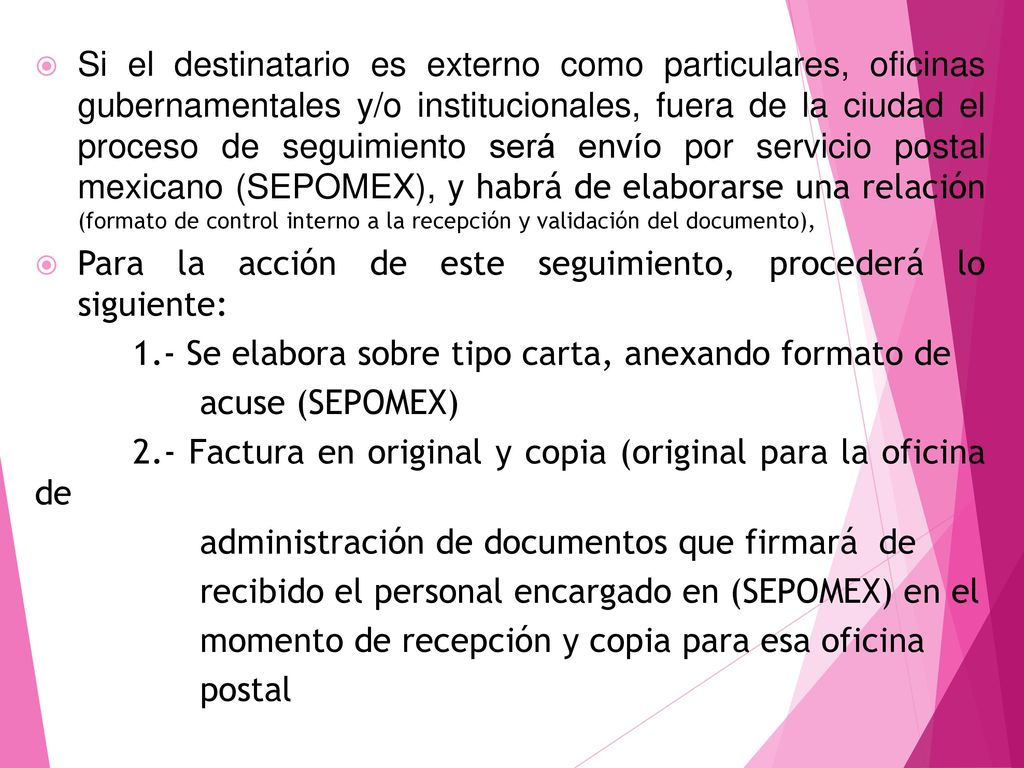 Si el destinatario es externo como particulares, oficinas gubernamentales y/o institucionales, fuera de la ciudad el proceso de seguimiento será envío por servicio postal mexicano (SEPOMEX), y habrá de elaborarse una relación (formato de control interno a la recepción y validación del documento),