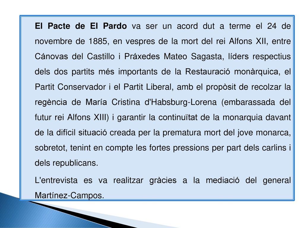 El Pacte de El Pardo va ser un acord dut a terme el 24 de novembre de 1885, en vespres de la mort del rei Alfons XII, entre Cánovas del Castillo i Práxedes Mateo Sagasta, líders respectius dels dos partits més importants de la Restauració monàrquica, el Partit Conservador i el Partit Liberal, amb el propòsit de recolzar la regència de María Cristina d Habsburg-Lorena (embarassada del futur rei Alfons XIII) i garantir la continuïtat de la monarquia davant de la difícil situació creada per la prematura mort del jove monarca, sobretot, tenint en compte les fortes pressions per part dels carlins i dels republicans.