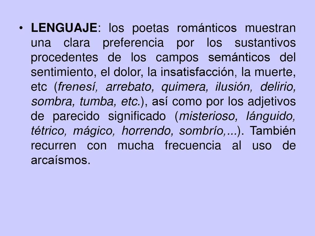 LENGUAJE: los poetas románticos muestran una clara preferencia por los sustantivos procedentes de los campos semánticos del sentimiento, el dolor, la insatisfacción, la muerte, etc (frenesí, arrebato, quimera, ilusión, delirio, sombra, tumba, etc.), así como por los adjetivos de parecido significado (misterioso, lánguido, tétrico, mágico, horrendo, sombrío,...).