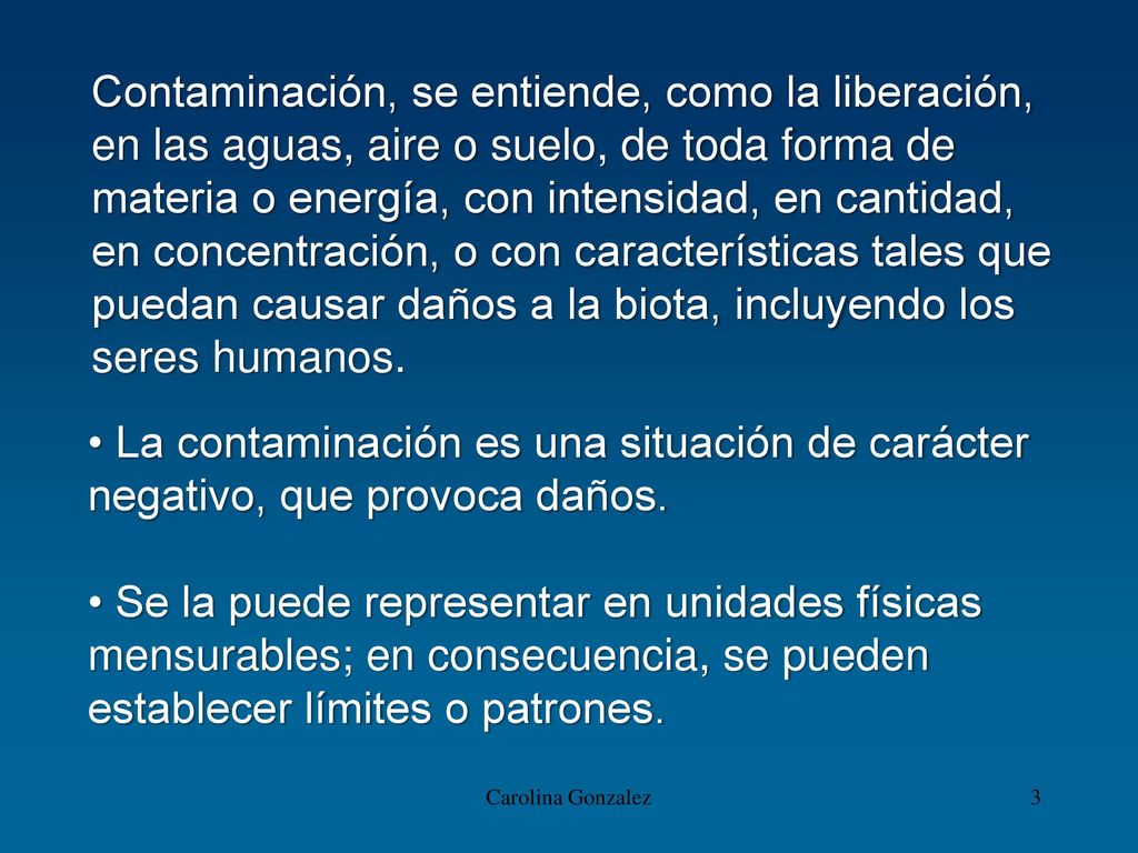 Contaminación, se entiende, como la liberación, en las aguas, aire o suelo, de toda forma de materia o energía, con intensidad, en cantidad, en concentración, o con características tales que puedan causar daños a la biota, incluyendo los seres humanos.