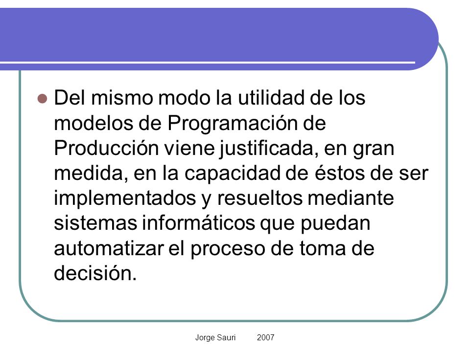Del mismo modo la utilidad de los modelos de Programación de Producción viene justificada, en gran medida, en la capacidad de éstos de ser implementados y resueltos mediante sistemas informáticos que puedan automatizar el proceso de toma de decisión.