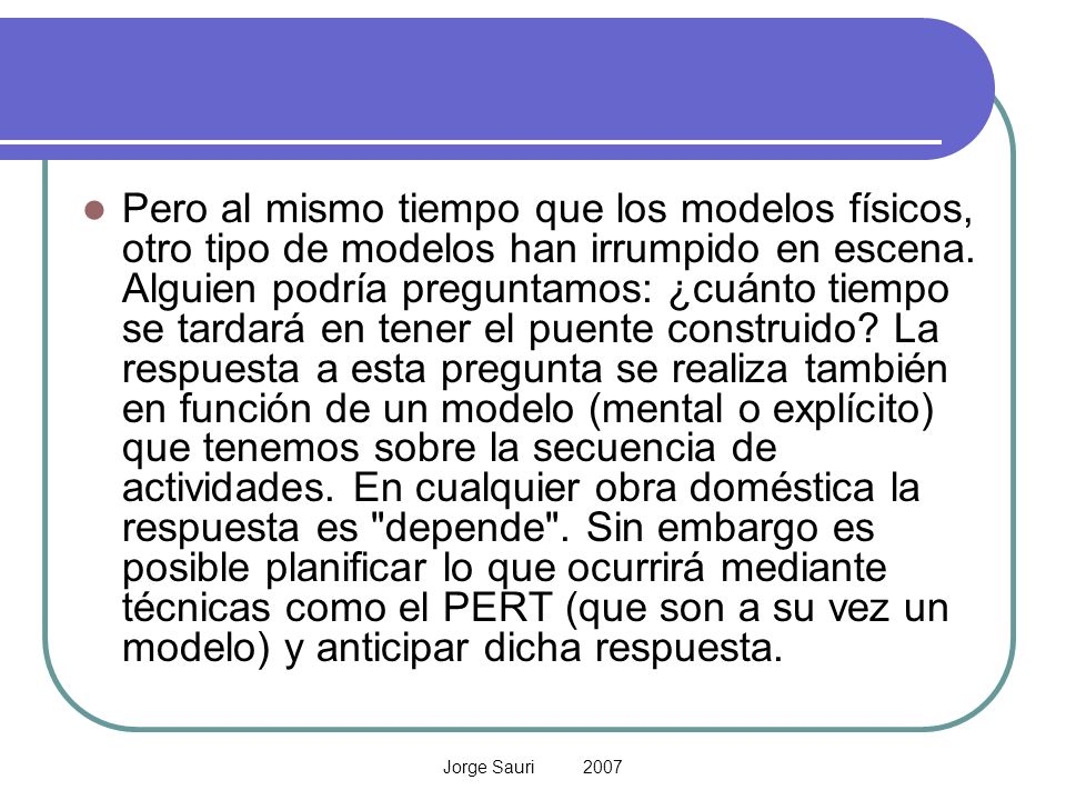 Pero al mismo tiempo que los modelos físicos, otro tipo de modelos han irrumpido en escena. Alguien podría preguntamos: ¿cuánto tiempo se tardará en tener el puente construido La respuesta a esta pregunta se realiza también en función de un modelo (mental o explícito) que tenemos sobre la secuencia de actividades. En cualquier obra doméstica la respuesta es depende . Sin embargo es posible planificar lo que ocurrirá mediante técnicas como el PERT (que son a su vez un modelo) y anticipar dicha respuesta.