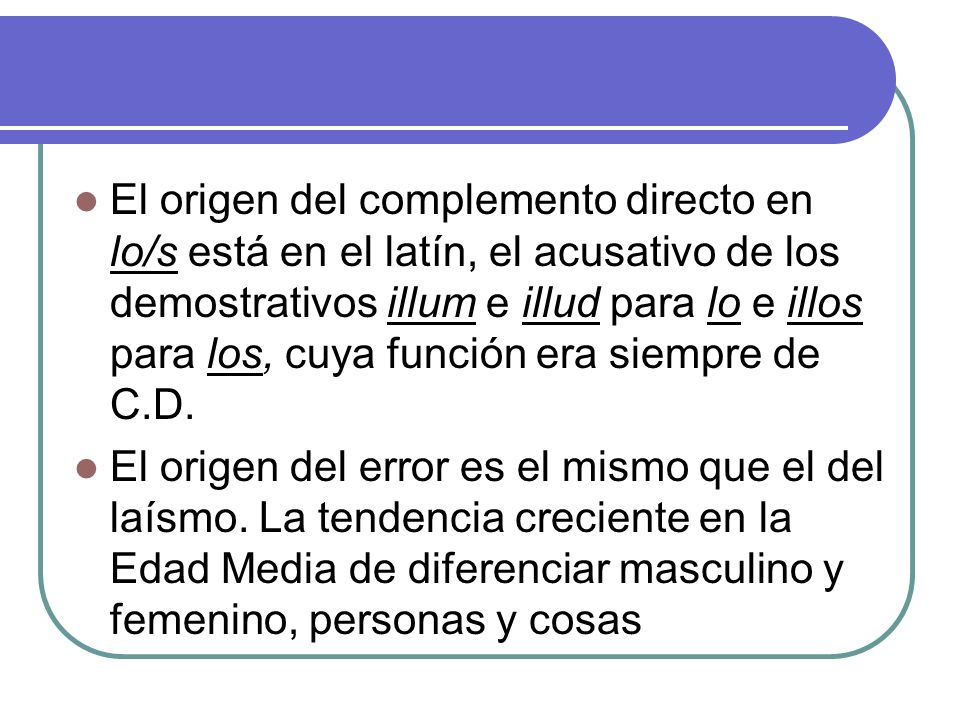 El origen del complemento directo en lo/s está en el latín, el acusativo de los demostrativos illum e illud para lo e illos para los, cuya función era siempre de C.D.
