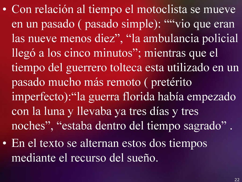 Con relación al tiempo el motoclista se mueve en un pasado ( pasado simple): vio que eran las nueve menos diez , la ambulancia policial llegó a los cinco minutos ; mientras que el tiempo del guerrero tolteca esta utilizado en un pasado mucho más remoto ( pretérito imperfecto): la guerra florida había empezado con la luna y llevaba ya tres días y tres noches , estaba dentro del tiempo sagrado .