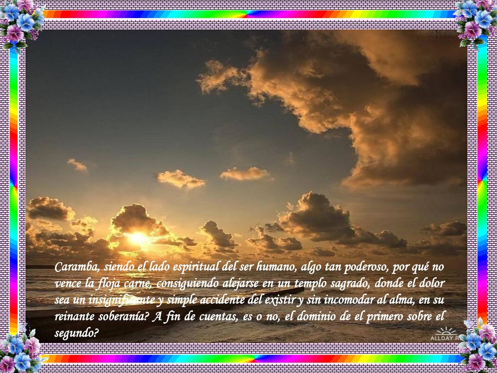 Caramba, siendo el lado espiritual del ser humano, algo tan poderoso, por qué no vence la floja carne, consiguiendo alejarse en un templo sagrado, donde el dolor sea un insignificante y simple accidente del existir y sin incomodar al alma, en su reinante soberanía.