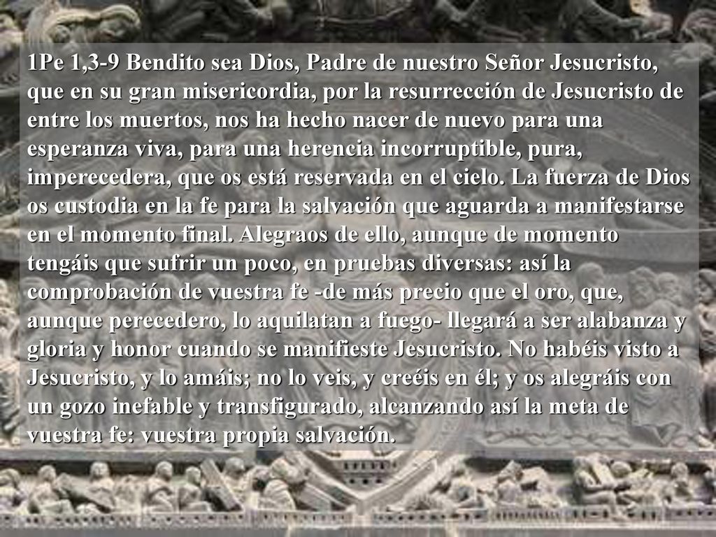 1Pe 1,3-9 Bendito sea Dios, Padre de nuestro Señor Jesucristo, que en su gran misericordia, por la resurrección de Jesucristo de entre los muertos, nos ha hecho nacer de nuevo para una esperanza viva, para una herencia incorruptible, pura, imperecedera, que os está reservada en el cielo.