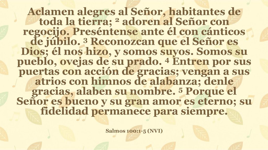 Aclamen alegres al Señor, habitantes de toda la tierra; 2 adoren al Señor con regocijo. Preséntense ante él con cánticos de júbilo. 3 Reconozcan que el Señor es Dios; él nos hizo, y somos suyos. Somos su pueblo, ovejas de su prado. 4 Entren por sus puertas con acción de gracias; vengan a sus atrios con himnos de alabanza; denle gracias, alaben su nombre. 5 Porque el Señor es bueno y su gran amor es eterno; su fidelidad permanece para siempre.