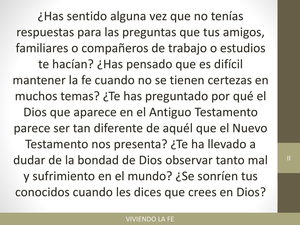 ¿Has sentido alguna vez que no tenías respuestas para las preguntas que tus amigos, familiares o compañeros de trabajo o estudios te hacían ¿Has pensado que es difícil mantener la fe cuando no se tienen certezas en muchos temas ¿Te has preguntado por qué el Dios que aparece en el Antiguo Testamento parece ser tan diferente de aquél que el Nuevo Testamento nos presenta ¿Te ha llevado a dudar de la bondad de Dios observar tanto mal y sufrimiento en el mundo ¿Se sonríen tus conocidos cuando les dices que crees en Dios