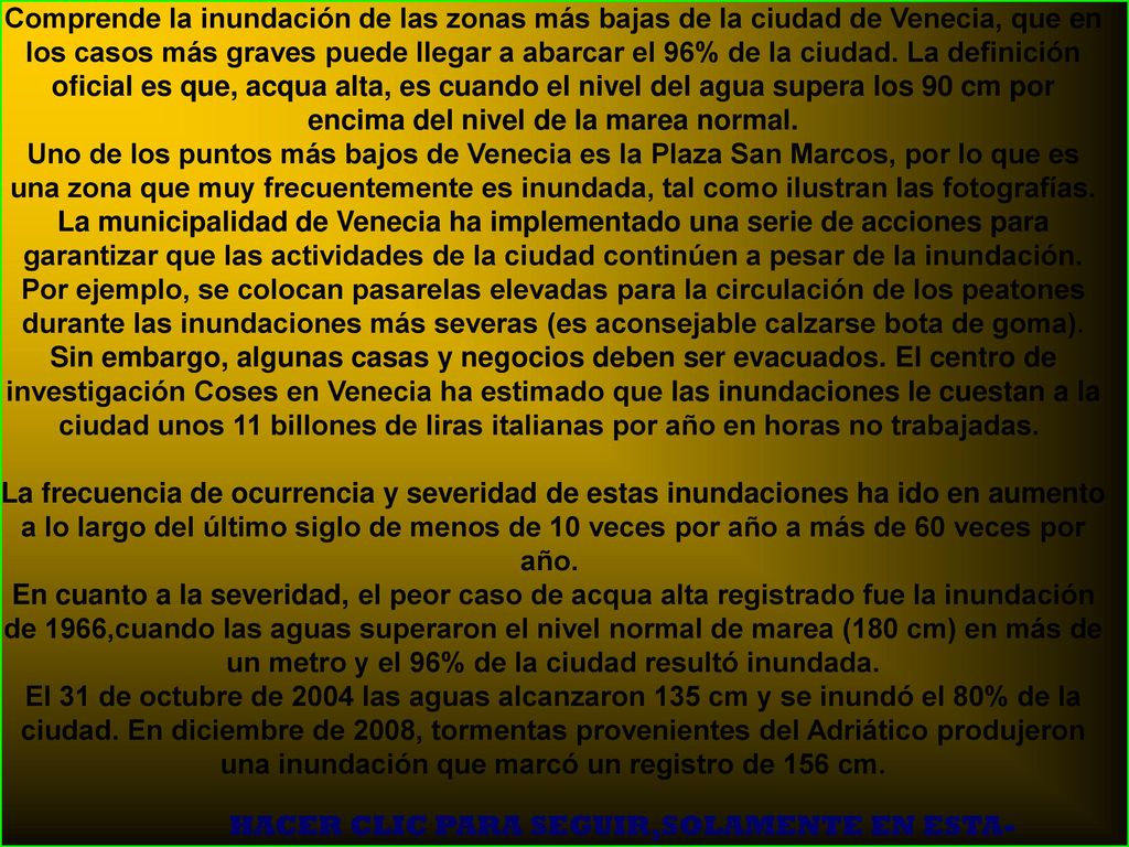 Comprende la inundación de las zonas más bajas de la ciudad de Venecia, que en los casos más graves puede llegar a abarcar el 96% de la ciudad. La definición oficial es que, acqua alta, es cuando el nivel del agua supera los 90 cm por encima del nivel de la marea normal. Uno de los puntos más bajos de Venecia es la Plaza San Marcos, por lo que es una zona que muy frecuentemente es inundada, tal como ilustran las fotografías.