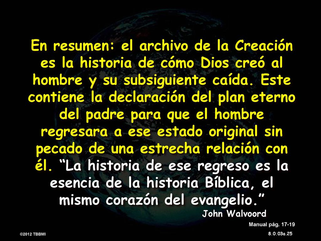 En resumen: el archivo de la Creación es la historia de cómo Dios creó al hombre y su subsiguiente caída. Este contiene la declaración del plan eterno del padre para que el hombre regresara a ese estado original sin pecado de una estrecha relación con él. La historia de ese regreso es la esencia de la historia Bíblica, el mismo corazón del evangelio. John Walvoord