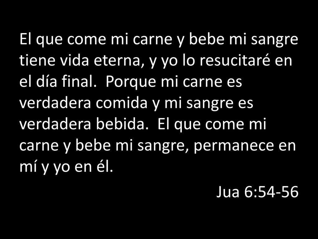 El que come mi carne y bebe mi sangre tiene vida eterna, y yo lo resucitaré en el día final. Porque mi carne es verdadera comida y mi sangre es verdadera bebida. El que come mi carne y bebe mi sangre, permanece en mí y yo en él.