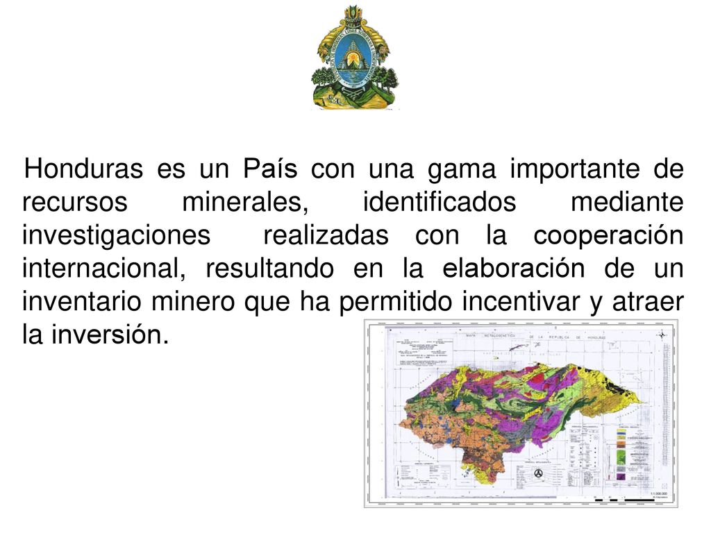 Honduras es un País con una gama importante de recursos minerales, identificados mediante investigaciones realizadas con la cooperación internacional, resultando en la elaboración de un inventario minero que ha permitido incentivar y atraer la inversión.