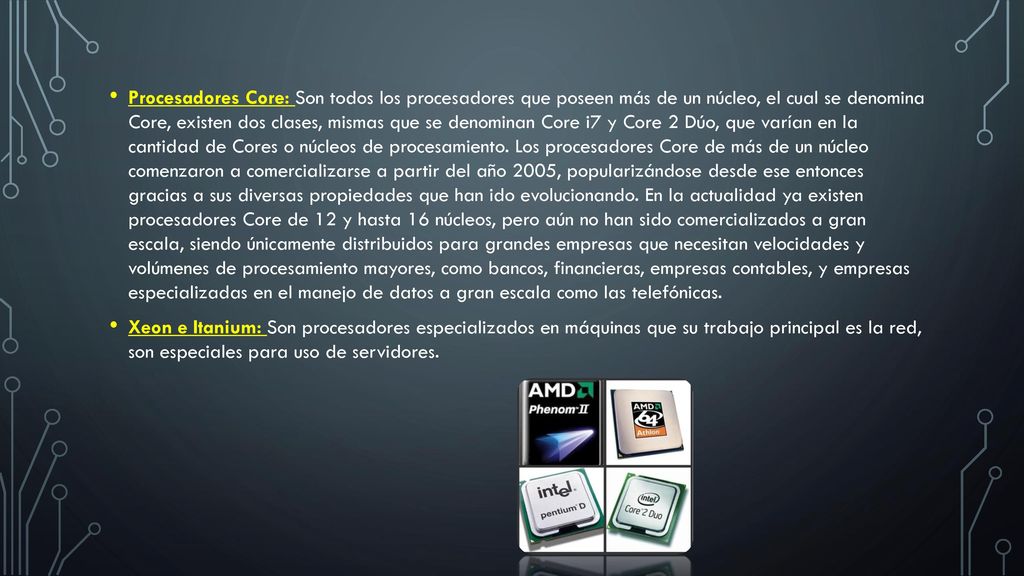 Procesadores Core: Son todos los procesadores que poseen más de un núcleo, el cual se denomina Core, existen dos clases, mismas que se denominan Core i7 y Core 2 Dúo, que varían en la cantidad de Cores o núcleos de procesamiento. Los procesadores Core de más de un núcleo comenzaron a comercializarse a partir del año 2005, popularizándose desde ese entonces gracias a sus diversas propiedades que han ido evolucionando. En la actualidad ya existen procesadores Core de 12 y hasta 16 núcleos, pero aún no han sido comercializados a gran escala, siendo únicamente distribuidos para grandes empresas que necesitan velocidades y volúmenes de procesamiento mayores, como bancos, financieras, empresas contables, y empresas especializadas en el manejo de datos a gran escala como las telefónicas.