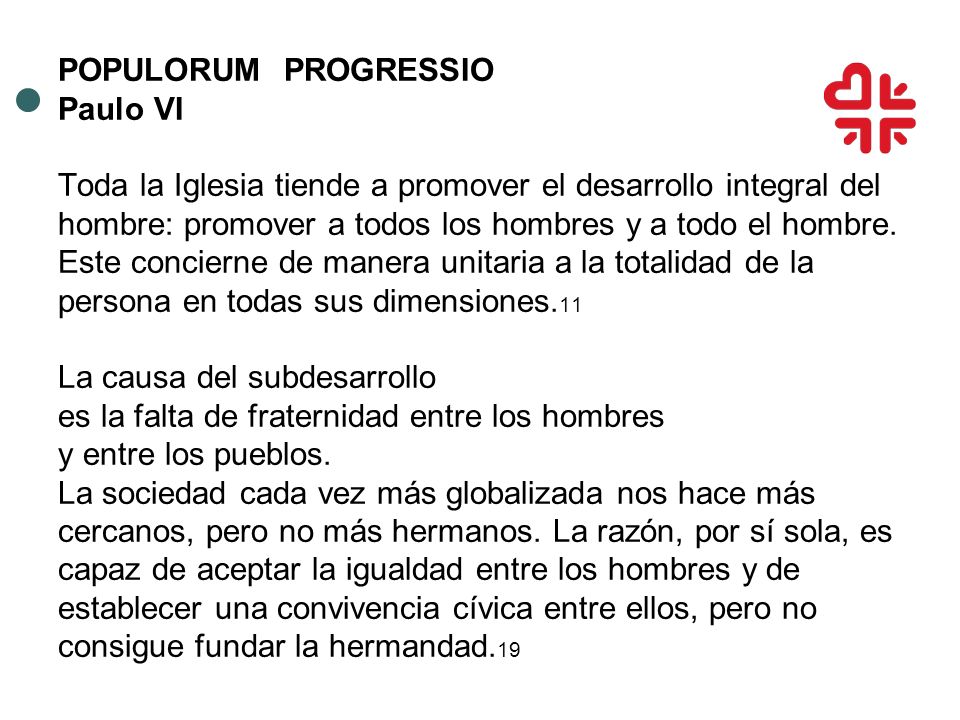 POPULORUM PROGRESSIO Paulo VI Toda la Iglesia tiende a promover el desarrollo integral del hombre: promover a todos los hombres y a todo el hombre.