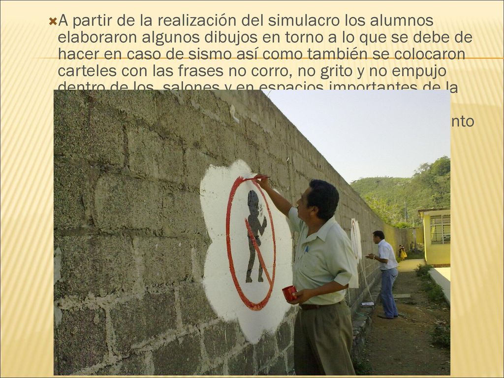 A partir de la realización del simulacro los alumnos elaboraron algunos dibujos en torno a lo que se debe de hacer en caso de sismo así como también se colocaron carteles con las frases no corro, no grito y no empujo dentro de los salones y en espacios importantes de la comunidad.