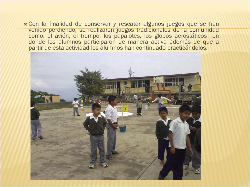 Con la finalidad de conservar y rescatar algunos juegos que se han venido perdiendo, se realizaron juegos tradicionales de la comunidad como: el avión, el trompo, los papalotes, los globos aerostáticos en donde los alumnos participaron de manera activa además de que a partir de esta actividad los alumnos han continuado practicándolos.