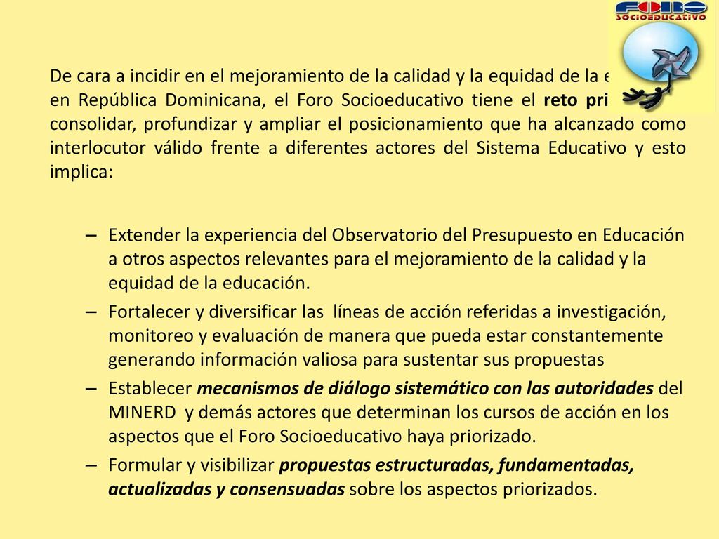 De cara a incidir en el mejoramiento de la calidad y la equidad de la educación en República Dominicana, el Foro Socioeducativo tiene el reto principal de consolidar, profundizar y ampliar el posicionamiento que ha alcanzado como interlocutor válido frente a diferentes actores del Sistema Educativo y esto implica: