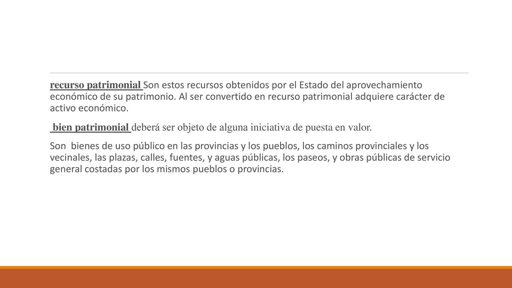recurso patrimonial Son estos recursos obtenidos por el Estado del aprovechamiento económico de su patrimonio. Al ser convertido en recurso patrimonial adquiere carácter de activo económico.