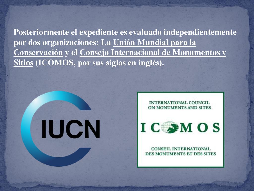 Posteriormente el expediente es evaluado independientemente por dos organizaciones: La Unión Mundial para la Conservación y el Consejo Internacional de Monumentos y Sitios (ICOMOS, por sus siglas en inglés).