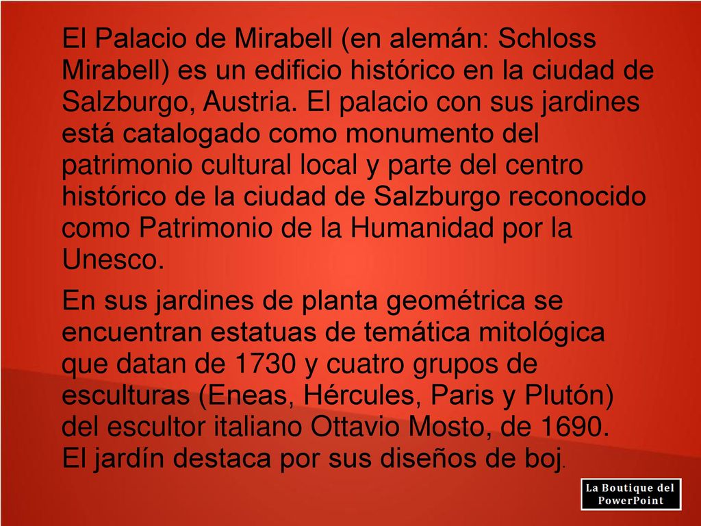El Palacio de Mirabell (en alemán: Schloss Mirabell) es un edificio histórico en la ciudad de Salzburgo, Austria. El palacio con sus jardines está catalogado como monumento del patrimonio cultural local y parte del centro histórico de la ciudad de Salzburgo reconocido como Patrimonio de la Humanidad por la Unesco.
