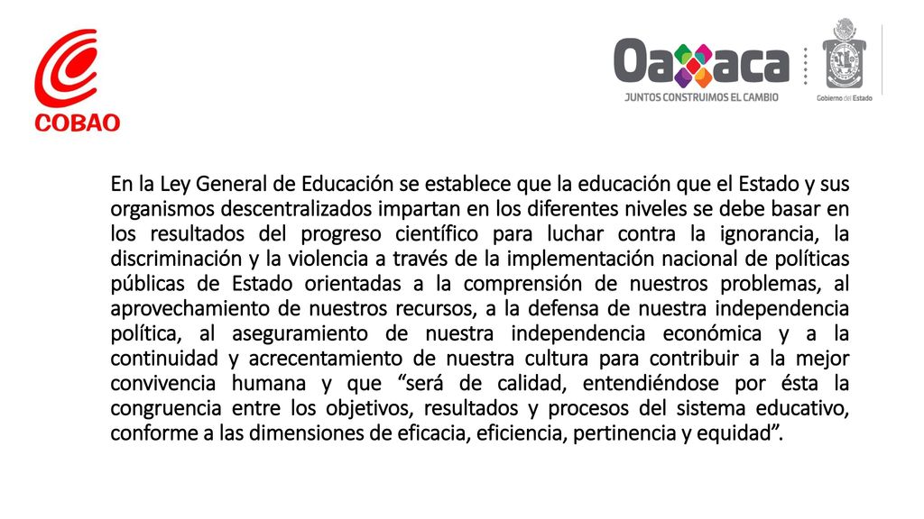 En la Ley General de Educación se establece que la educación que el Estado y sus organismos descentralizados impartan en los diferentes niveles se debe basar en los resultados del progreso científico para luchar contra la ignorancia, la discriminación y la violencia a través de la implementación nacional de políticas públicas de Estado orientadas a la comprensión de nuestros problemas, al aprovechamiento de nuestros recursos, a la defensa de nuestra independencia política, al aseguramiento de nuestra independencia económica y a la continuidad y acrecentamiento de nuestra cultura para contribuir a la mejor convivencia humana y que será de calidad, entendiéndose por ésta la congruencia entre los objetivos, resultados y procesos del sistema educativo, conforme a las dimensiones de eficacia, eficiencia, pertinencia y equidad .