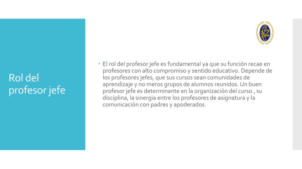 El rol del profesor jefe es fundamental ya que su función recae en profesores con alto compromiso y sentido educativo. Depende de los profesores jefes, que sus cursos sean comunidades de aprendizaje y no meros grupos de alumnos reunidos. Un buen profesor jefe es determinante en la organización del curso , su disciplina, la sinergia entre los profesores de asignatura y la comunicación con padres y apoderados.