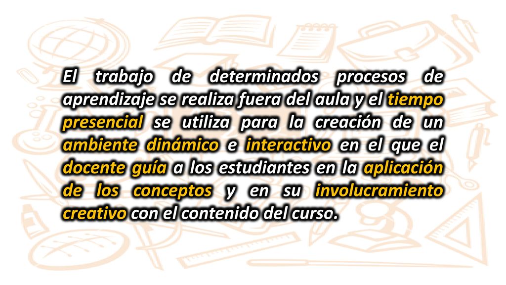 El trabajo de determinados procesos de aprendizaje se realiza fuera del aula y el tiempo presencial se utiliza para la creación de un ambiente dinámico e interactivo en el que el docente guía a los estudiantes en la aplicación de los conceptos y en su involucramiento creativo con el contenido del curso.