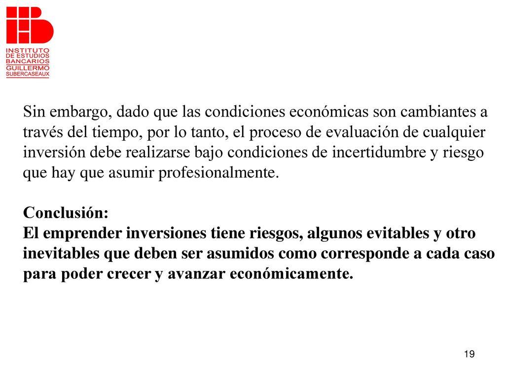 Sin embargo, dado que las condiciones económicas son cambiantes a través del tiempo, por lo tanto, el proceso de evaluación de cualquier inversión debe realizarse bajo condiciones de incertidumbre y riesgo que hay que asumir profesionalmente.