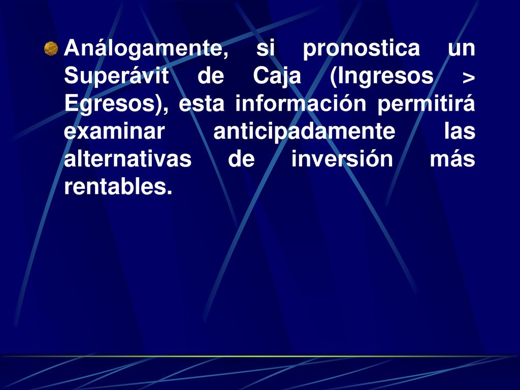 Análogamente, si pronostica un Superávit de Caja (Ingresos > Egresos), esta información permitirá examinar anticipadamente las alternativas de inversión más rentables.