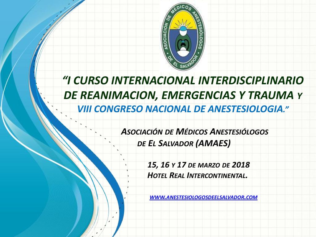 I CURSO INTERNACIONAL INTERDISCIPLINARIO DE REANIMACION, EMERGENCIAS Y TRAUMA y VIII CONGRESO NACIONAL DE ANESTESIOLOGIA. Asociación de Médicos Anestesiólogos de El Salvador (AMAES) 15, 16 y 17 de marzo de 2018 Hotel Real Intercontinental.