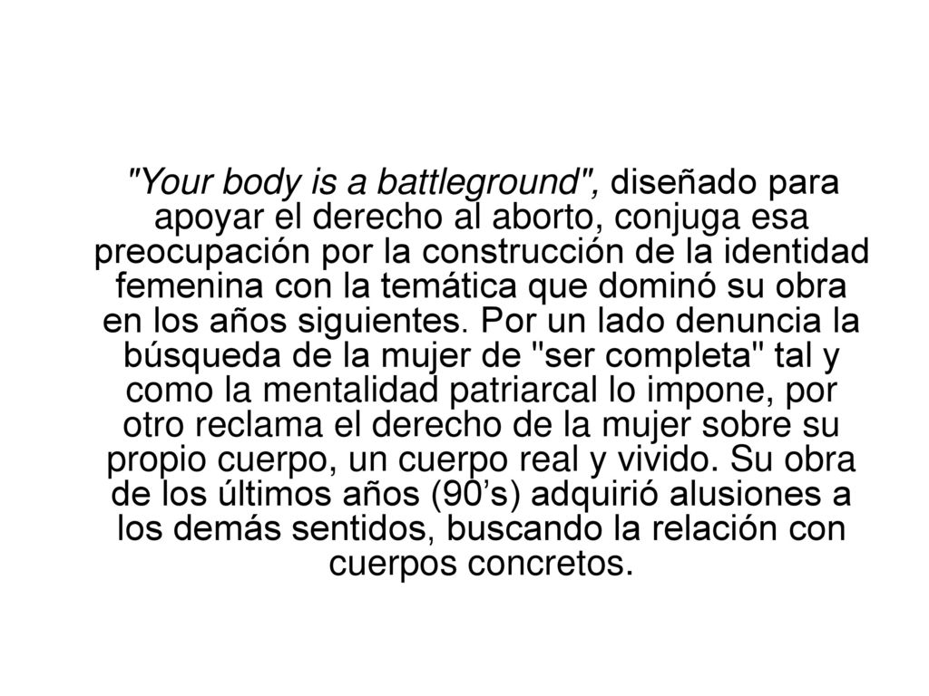 Your body is a battleground , diseñado para apoyar el derecho al aborto, conjuga esa preocupación por la construcción de la identidad femenina con la temática que dominó su obra en los años siguientes.