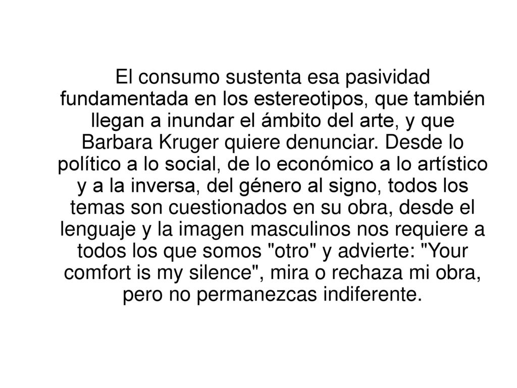 El consumo sustenta esa pasividad fundamentada en los estereotipos, que también llegan a inundar el ámbito del arte, y que Barbara Kruger quiere denunciar.