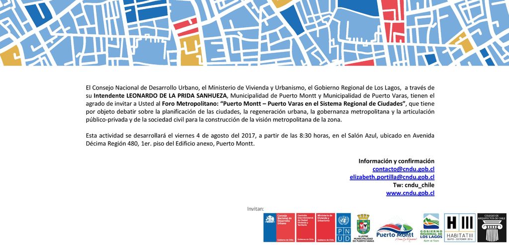 El Consejo Nacional de Desarrollo Urbano, el Ministerio de Vivienda y Urbanismo, el Gobierno Regional de Los Lagos, a través de su Intendente LEONARDO DE LA PRIDA SANHUEZA, Municipalidad de Puerto Montt y Municipalidad de Puerto Varas, tienen el agrado de invitar a Usted al Foro Metropolitano: Puerto Montt – Puerto Varas en el Sistema Regional de Ciudades , que tiene por objeto debatir sobre la planificación de las ciudades, la regeneración urbana, la gobernanza metropolitana y la articulación público-privada y de la sociedad civil para la construcción de la visión metropolitana de la zona.
