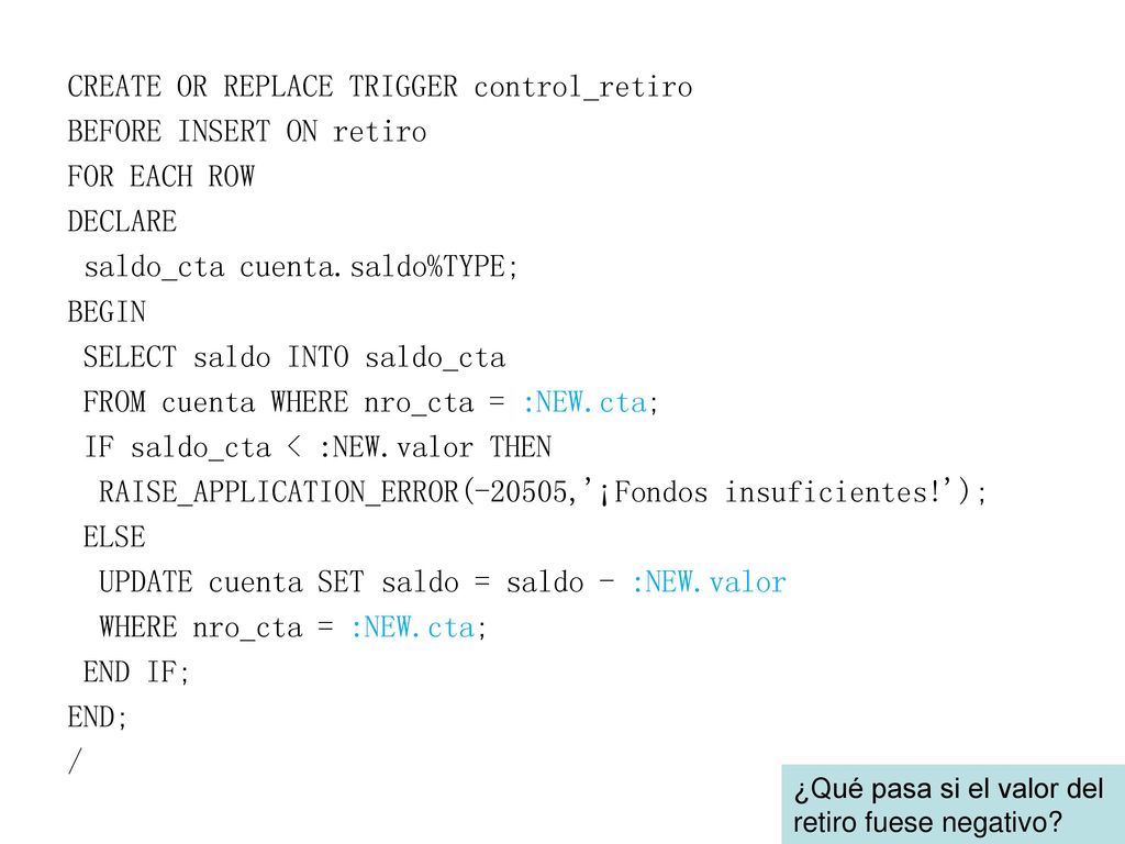 CREATE OR REPLACE TRIGGER control_retiro BEFORE INSERT ON retiro FOR EACH ROW DECLARE saldo_cta cuenta.saldo%TYPE; BEGIN SELECT saldo INTO saldo_cta FROM cuenta WHERE nro_cta = :NEW.cta; IF saldo_cta < :NEW.valor THEN RAISE_APPLICATION_ERROR(-20505, ¡Fondos insuficientes! ); ELSE UPDATE cuenta SET saldo = saldo - :NEW.valor WHERE nro_cta = :NEW.cta; END IF; END; /