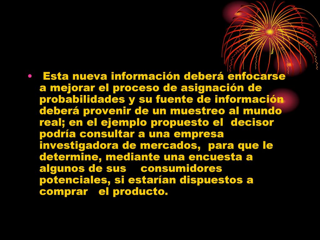 Esta nueva información deberá enfocarse a mejorar el proceso de asignación de probabilidades y su fuente de información deberá provenir de un muestreo al mundo real; en el ejemplo propuesto el decisor podría consultar a una empresa investigadora de mercados, para que le determine, mediante una encuesta a algunos de sus consumidores potenciales, si estarían dispuestos a comprar el producto.