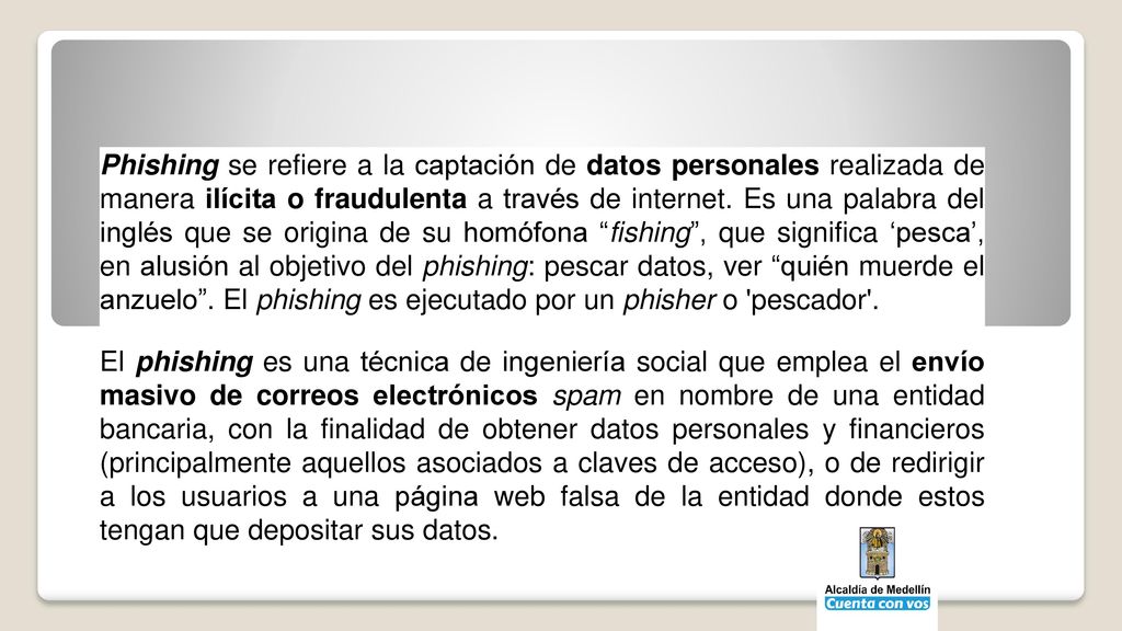 Phishing se refiere a la captación de datos personales realizada de manera ilícita o fraudulenta a través de internet. Es una palabra del inglés que se origina de su homófona fishing , que significa ‘pesca’, en alusión al objetivo del phishing: pescar datos, ver quién muerde el anzuelo . El phishing es ejecutado por un phisher o pescador .