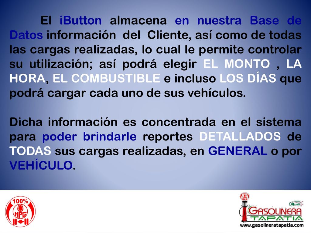 El iButton almacena en nuestra Base de Datos información del Cliente, así como de todas las cargas realizadas, lo cual le permite controlar su utilización; así podrá elegir EL MONTO , LA HORA, EL COMBUSTIBLE e incluso LOS DÍAS que podrá cargar cada uno de sus vehículos.