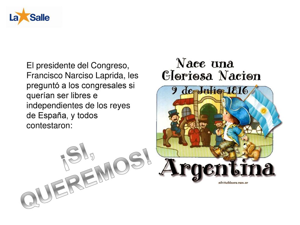 El presidente del Congreso, Francisco Narciso Laprida, les preguntó a los congresales si querían ser libres e independientes de los reyes de España, y todos contestaron: